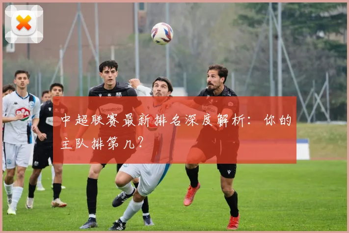 中超联赛最新排名深度解析：你的主队排第几？