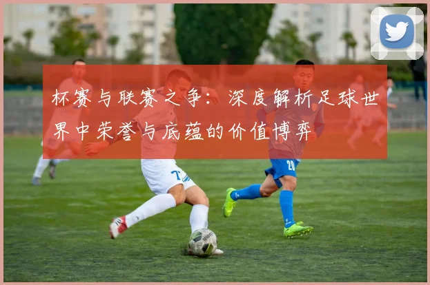 杯赛与联赛之争:深度解析足球世界中荣誉与底蕴的价值博弈