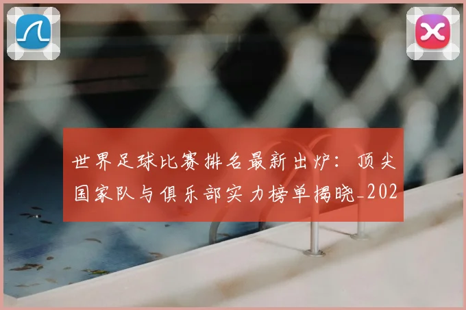 世界足球比赛排名最新出炉：顶尖国家队与俱乐部实力榜单揭晓_20260609201507