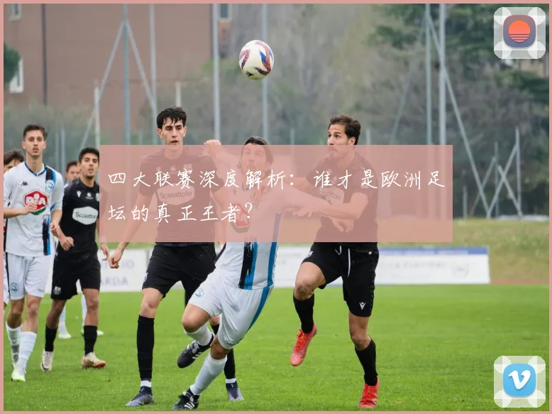 四大联赛深度解析:谁才是欧洲足坛的真正王者?