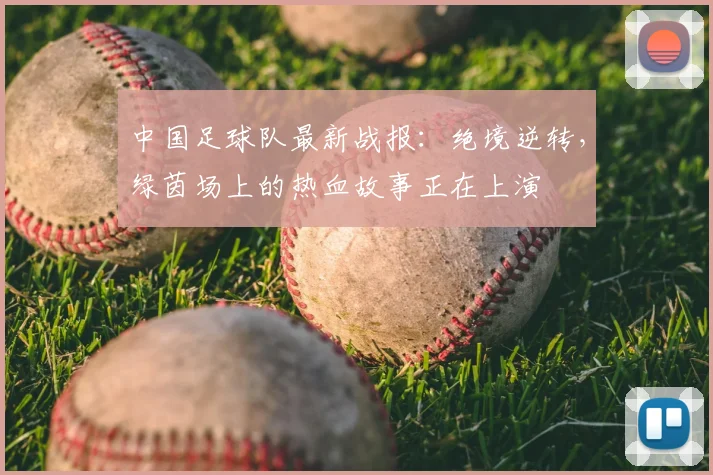中国足球队最新战报:绝境逆转,绿茵场上的热血故事正在上演