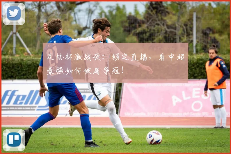 足协杯激战夜：锁定直播，看中超豪强如何破局争冠！