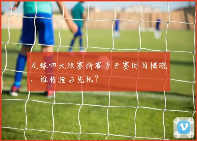 足球四大联赛新赛季开赛时间揭晓,谁将抢占先机?