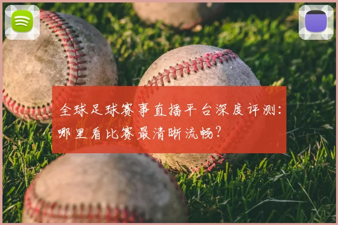 全球足球赛事直播平台深度评测:哪里看比赛最清晰流畅?