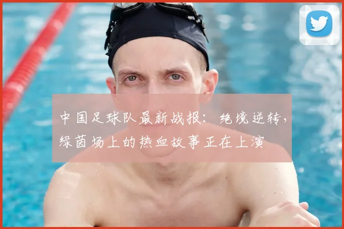 中国足球队最新战报：绝境逆转，绿茵场上的热血故事正在上演
